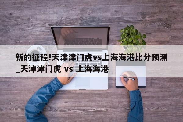 新的征程!天津津门虎vs上海海港比分预测_天津津门虎 vs 上海海港