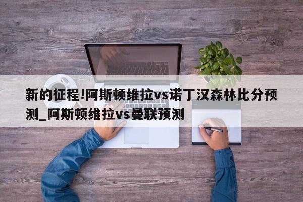 新的征程!阿斯顿维拉vs诺丁汉森林比分预测_阿斯顿维拉vs曼联预测