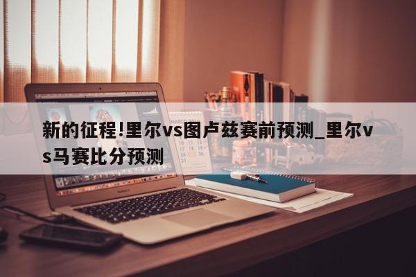 新的征程!里尔vs图卢兹赛前预测_里尔vs马赛比分预测