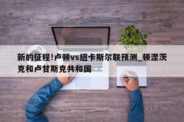 新的征程!卢顿vs纽卡斯尔联预测_顿涅茨克和卢甘斯克共和国