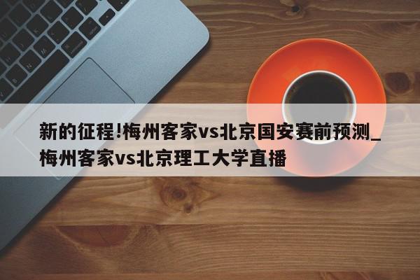 新的征程!梅州客家vs北京国安赛前预测_梅州客家vs北京理工大学直播