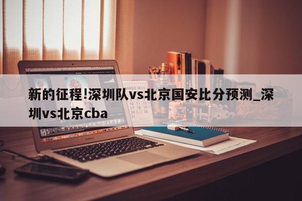 新的征程!深圳队vs北京国安比分预测_深圳vs北京cba