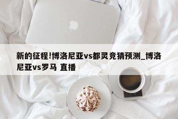 新的征程!博洛尼亚vs都灵竞猜预测_博洛尼亚vs罗马 直播