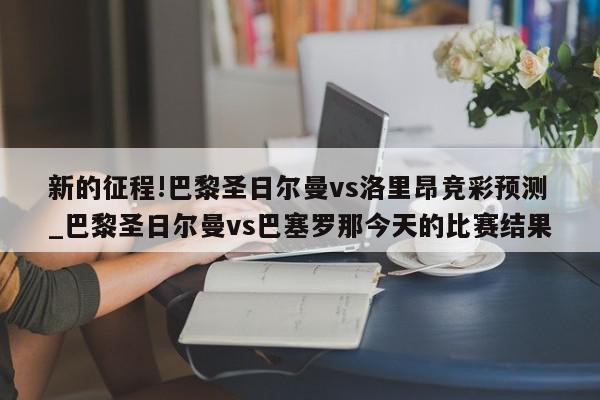 新的征程!巴黎圣日尔曼vs洛里昂竞彩预测_巴黎圣日尔曼vs巴塞罗那今天的比赛结果