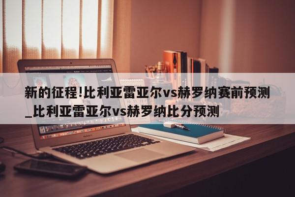 新的征程!比利亚雷亚尔vs赫罗纳赛前预测_比利亚雷亚尔vs赫罗纳比分预测