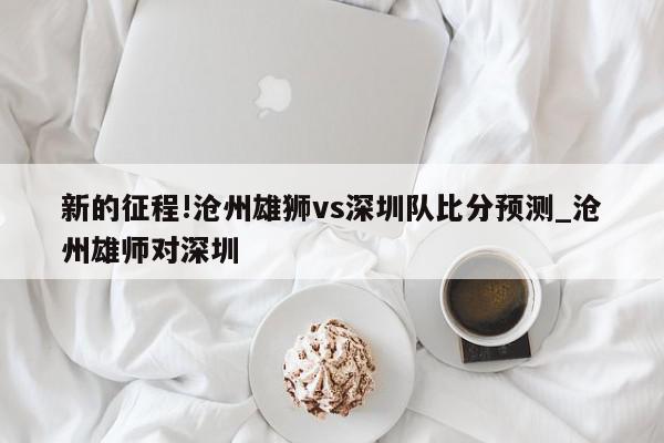 新的征程!沧州雄狮vs深圳队比分预测_沧州雄师对深圳