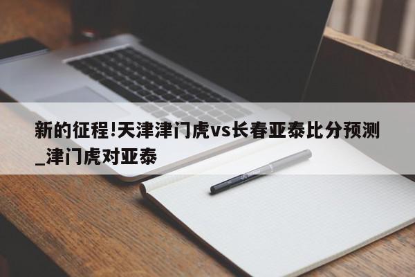 新的征程!天津津门虎vs长春亚泰比分预测_津门虎对亚泰