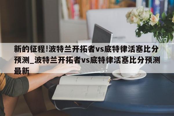 新的征程!波特兰开拓者vs底特律活塞比分预测_波特兰开拓者vs底特律活塞比分预测最新