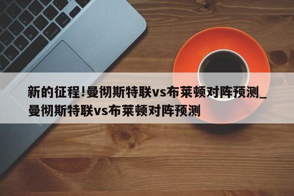 新的征程!曼彻斯特联vs布莱顿对阵预测_曼彻斯特联vs布莱顿对阵预测