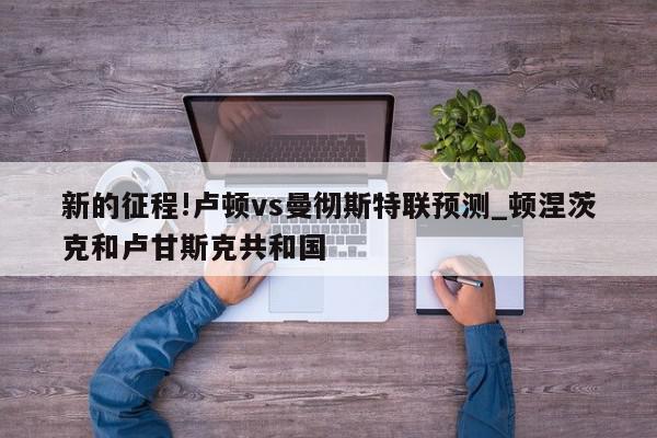 新的征程!卢顿vs曼彻斯特联预测_顿涅茨克和卢甘斯克共和国