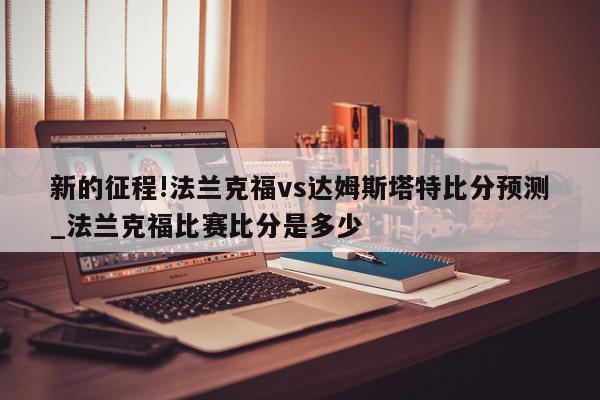 新的征程!法兰克福vs达姆斯塔特比分预测_法兰克福比赛比分是多少