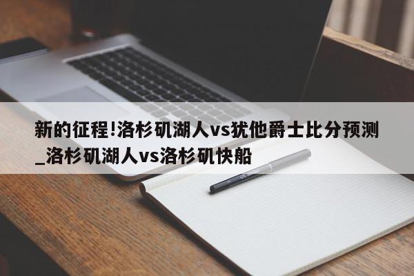 新的征程!洛杉矶湖人vs犹他爵士比分预测_洛杉矶湖人vs洛杉矶快船