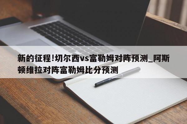 新的征程!切尔西vs富勒姆对阵预测_阿斯顿维拉对阵富勒姆比分预测