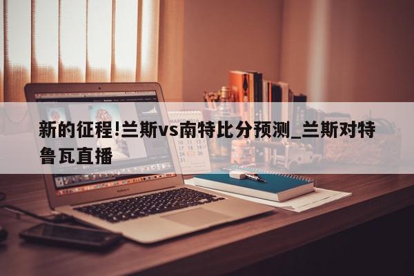 新的征程!兰斯vs南特比分预测_兰斯对特鲁瓦直播