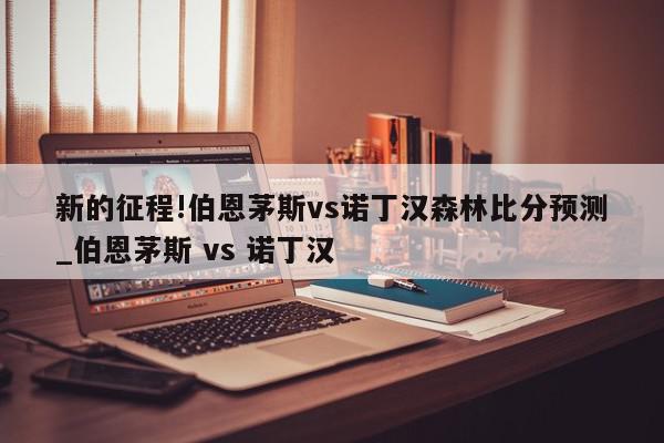 新的征程!伯恩茅斯vs诺丁汉森林比分预测_伯恩茅斯 vs 诺丁汉