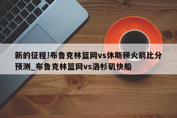 新的征程!布鲁克林篮网vs休斯顿火箭比分预测_布鲁克林篮网vs洛杉矶快船