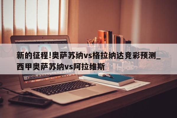 新的征程!奥萨苏纳vs格拉纳达竞彩预测_西甲奥萨苏纳vs阿拉维斯