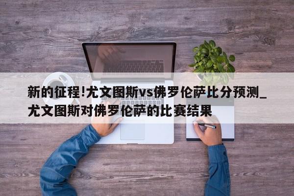 新的征程!尤文图斯vs佛罗伦萨比分预测_尤文图斯对佛罗伦萨的比赛结果