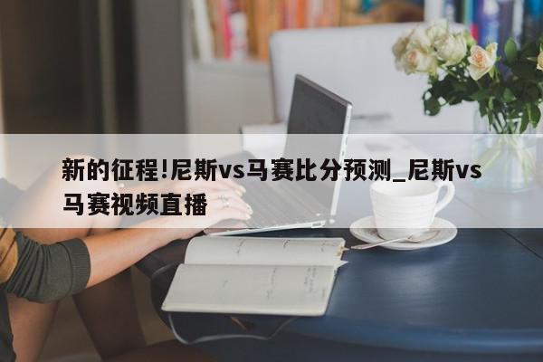 新的征程!尼斯vs马赛比分预测_尼斯vs马赛视频直播