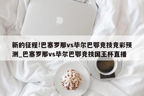 新的征程!巴塞罗那vs毕尔巴鄂竞技竞彩预测_巴塞罗那vs毕尔巴鄂竞技国王杯直播