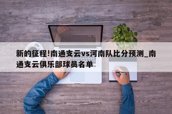 新的征程!南通支云vs河南队比分预测_南通支云俱乐部球员名单