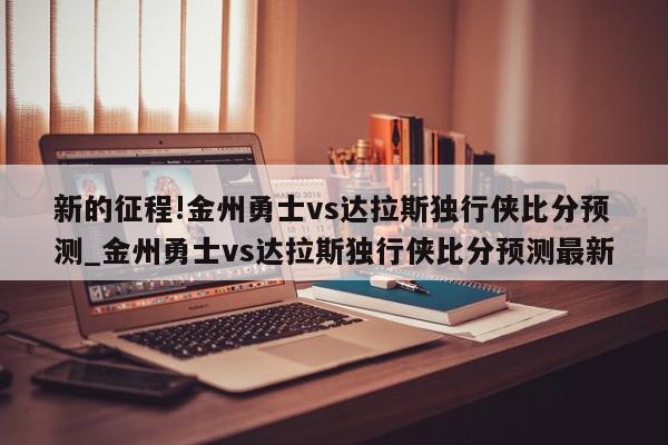 新的征程!金州勇士vs达拉斯独行侠比分预测_金州勇士vs达拉斯独行侠比分预测最新