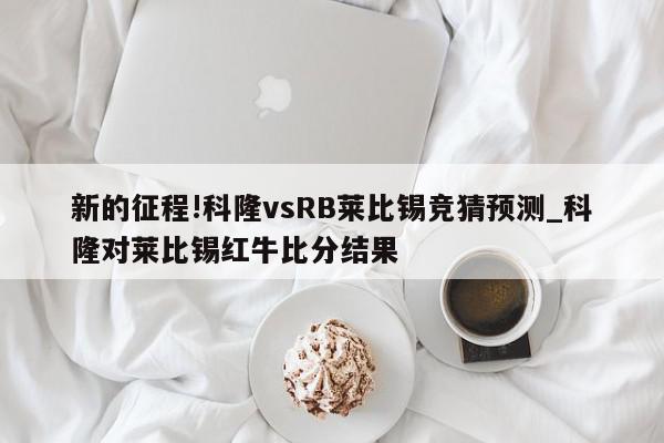 新的征程!科隆vsRB莱比锡竞猜预测_科隆对莱比锡红牛比分结果