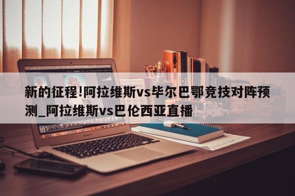 新的征程!阿拉维斯vs毕尔巴鄂竞技对阵预测_阿拉维斯vs巴伦西亚直播