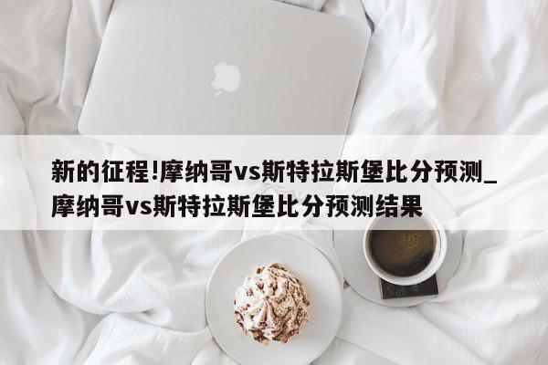 新的征程!摩纳哥vs斯特拉斯堡比分预测_摩纳哥vs斯特拉斯堡比分预测结果