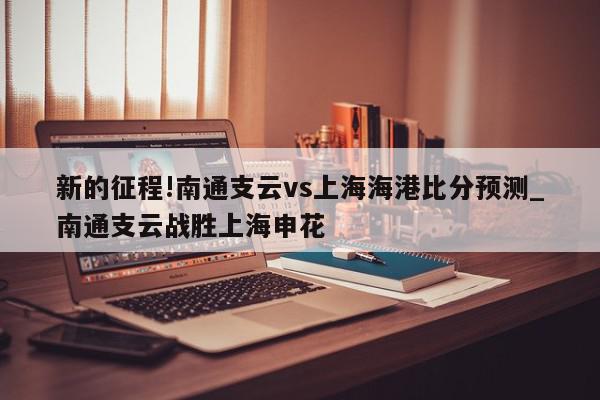 新的征程!南通支云vs上海海港比分预测_南通支云战胜上海申花