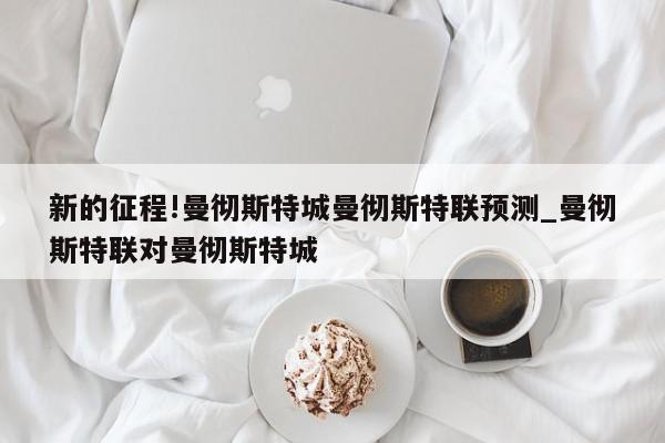 新的征程!曼彻斯特城曼彻斯特联预测_曼彻斯特联对曼彻斯特城