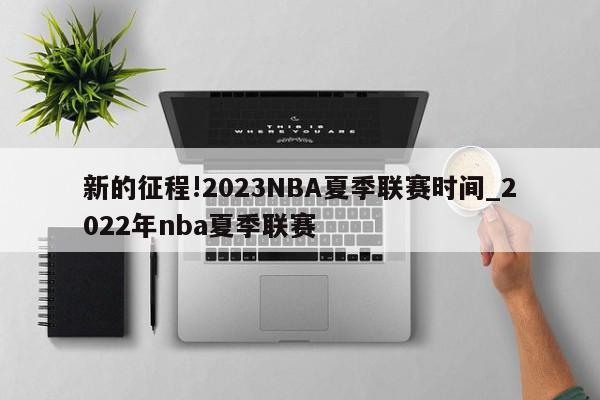 新的征程!2023NBA夏季联赛时间_2022年nba夏季联赛