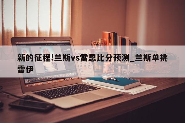 新的征程!兰斯vs雷恩比分预测_兰斯单挑雷伊