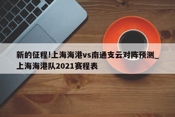 新的征程!上海海港vs南通支云对阵预测_上海海港队2021赛程表