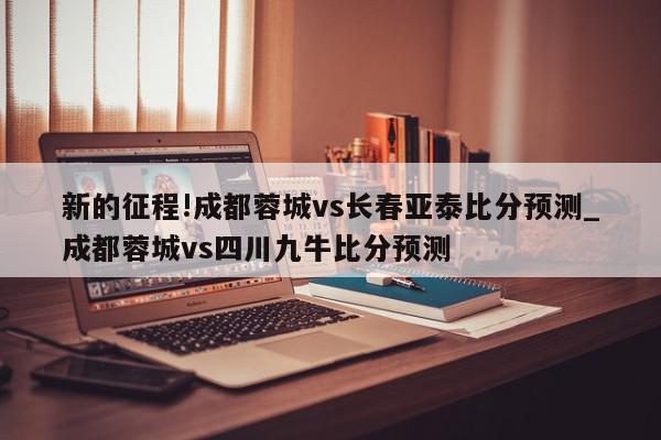 新的征程!成都蓉城vs长春亚泰比分预测_成都蓉城vs四川九牛比分预测