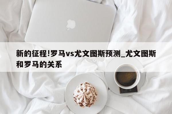 新的征程!罗马vs尤文图斯预测_尤文图斯和罗马的关系