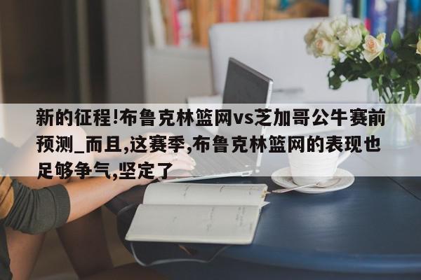 新的征程!布鲁克林篮网vs芝加哥公牛赛前预测_而且,这赛季,布鲁克林篮网的表现也足够争气,坚定了