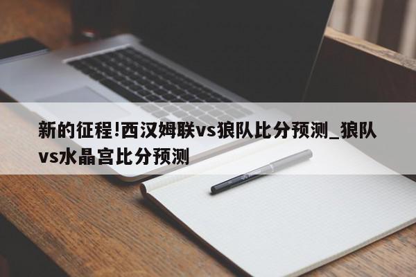 新的征程!西汉姆联vs狼队比分预测_狼队vs水晶宫比分预测