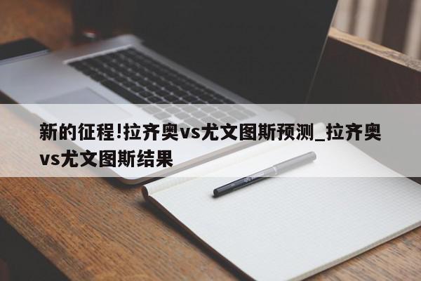 新的征程!拉齐奥vs尤文图斯预测_拉齐奥vs尤文图斯结果