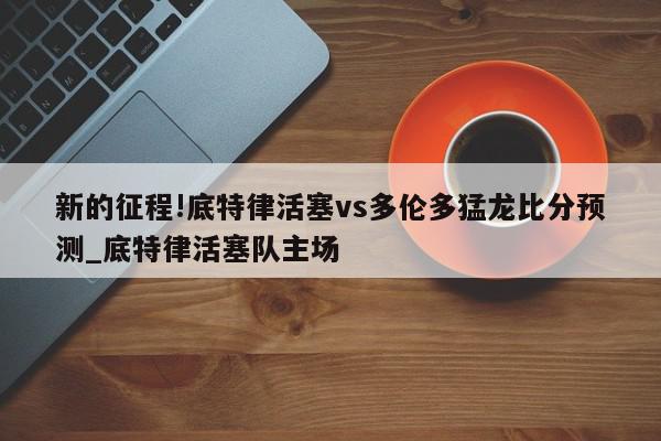 新的征程!底特律活塞vs多伦多猛龙比分预测_底特律活塞队主场