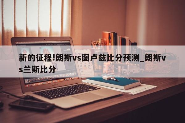 新的征程!朗斯vs图卢兹比分预测_朗斯vs兰斯比分