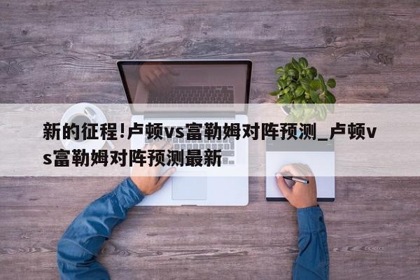 新的征程!卢顿vs富勒姆对阵预测_卢顿vs富勒姆对阵预测最新