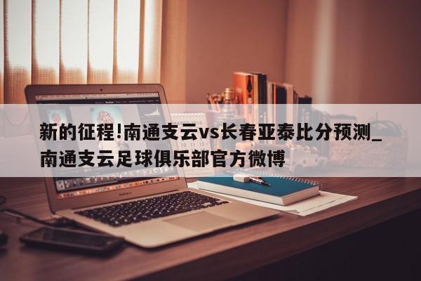 新的征程!南通支云vs长春亚泰比分预测_南通支云足球俱乐部官方微博