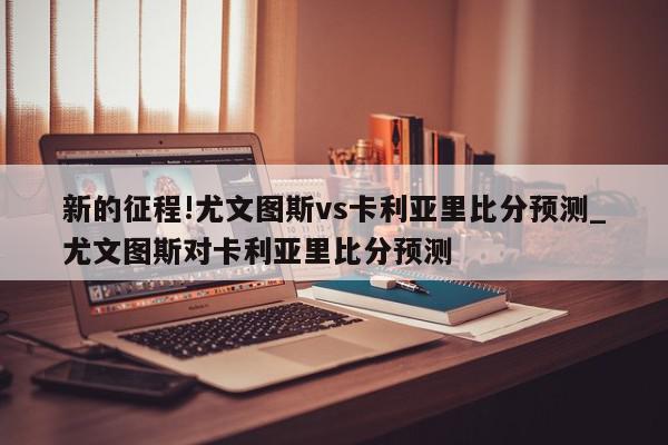 新的征程!尤文图斯vs卡利亚里比分预测_尤文图斯对卡利亚里比分预测