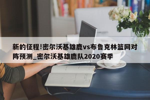 新的征程!密尔沃基雄鹿vs布鲁克林篮网对阵预测_密尔沃基雄鹿队2020赛季