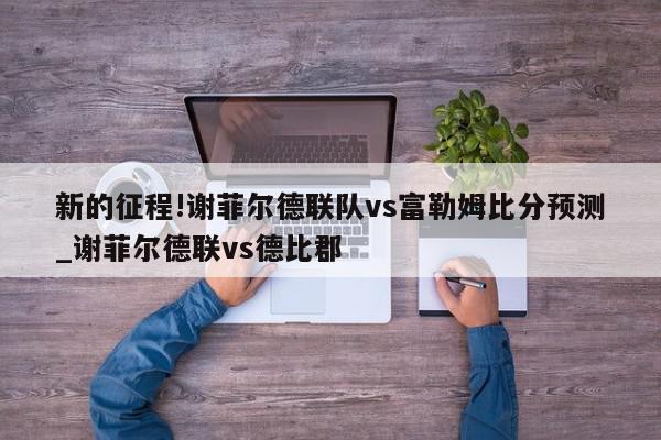 新的征程!谢菲尔德联队vs富勒姆比分预测_谢菲尔德联vs德比郡