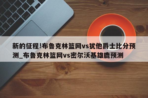 新的征程!布鲁克林篮网vs犹他爵士比分预测_布鲁克林篮网vs密尔沃基雄鹿预测