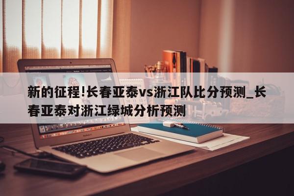 新的征程!长春亚泰vs浙江队比分预测_长春亚泰对浙江绿城分析预测