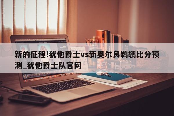 新的征程!犹他爵士vs新奥尔良鹈鹕比分预测_犹他爵士队官网