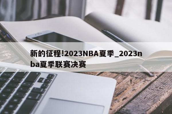 新的征程!2023NBA夏季_2023nba夏季联赛决赛